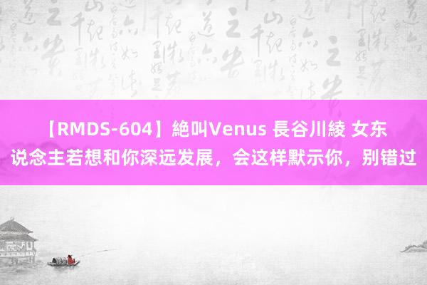 【RMDS-604】絶叫Venus 長谷川綾 女东说念主若想和你深远发展，会这样默示你，别错过