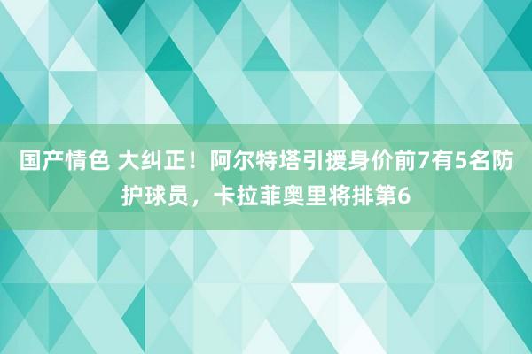 国产情色 大纠正！阿尔特塔引援身价前7有5名防护球员，卡拉菲奥里将排第6