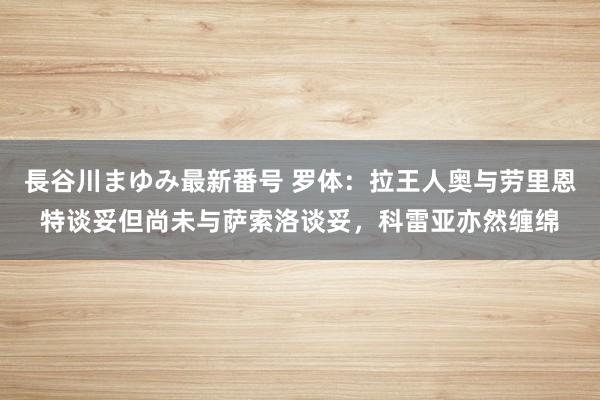 長谷川まゆみ最新番号 罗体：拉王人奥与劳里恩特谈妥但尚未与萨索洛谈妥，科雷亚亦然缠绵