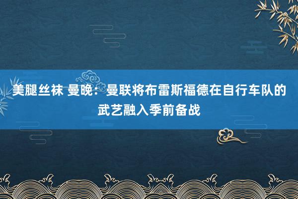 美腿丝袜 曼晚：曼联将布雷斯福德在自行车队的武艺融入季前备战