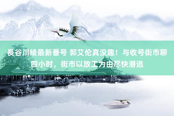 長谷川綾最新番号 郭艾伦真没趣！与收号街市聊四小时，街市以放工为由尽快潜逃