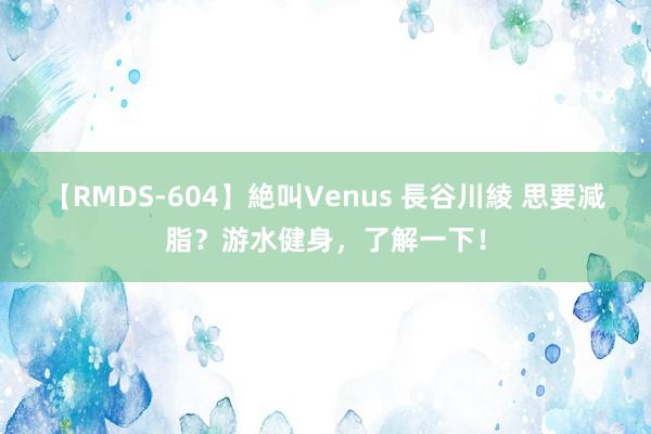 【RMDS-604】絶叫Venus 長谷川綾 思要减脂？游水健身，了解一下！