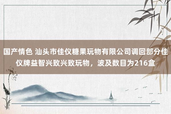 国产情色 汕头市佳仪糖果玩物有限公司调回部分佳仪牌益智兴致兴致玩物，波及数目为216盒