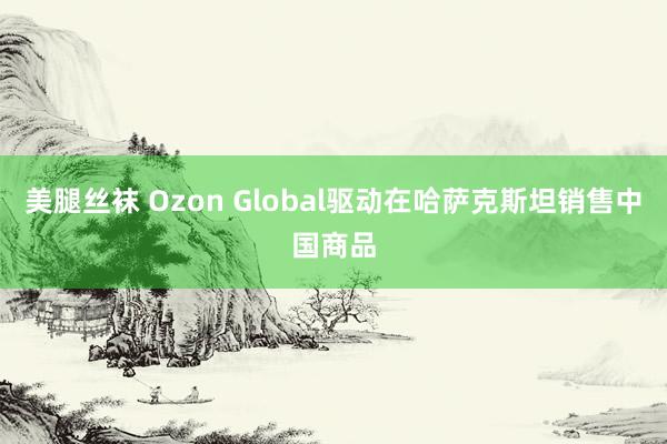 美腿丝袜 Ozon Global驱动在哈萨克斯坦销售中国商品