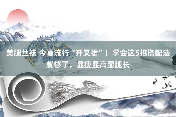 美腿丝袜 今夏流行“开叉裙”！学会这5招搭配法就够了，显瘦显高显腿长