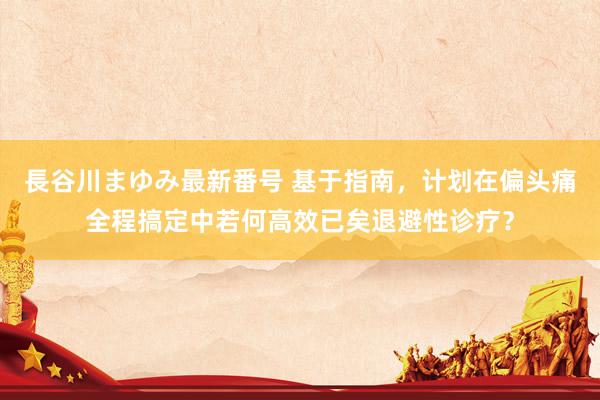 長谷川まゆみ最新番号 基于指南，计划在偏头痛全程搞定中若何高效已矣退避性诊疗？