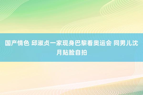 国产情色 邱淑贞一家现身巴黎看奥运会 同男儿沈月贴脸自拍