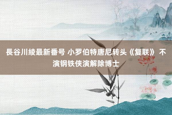 長谷川綾最新番号 小罗伯特唐尼转头《复联》 不演钢铁侠演解除博士