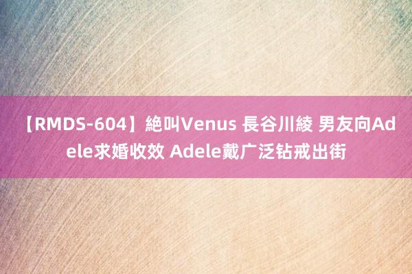 【RMDS-604】絶叫Venus 長谷川綾 男友向Adele求婚收效 Adele戴广泛钻戒出街