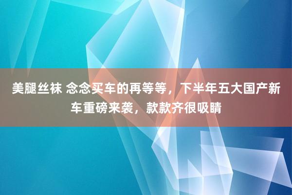 美腿丝袜 念念买车的再等等，下半年五大国产新车重磅来袭，款款齐很吸睛