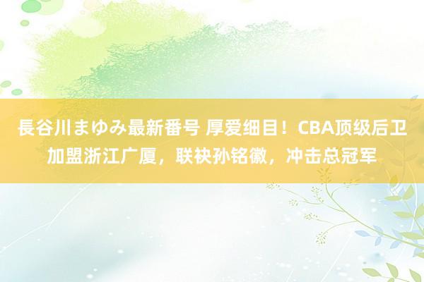 長谷川まゆみ最新番号 厚爱细目！CBA顶级后卫加盟浙江广厦，联袂孙铭徽，冲击总冠军