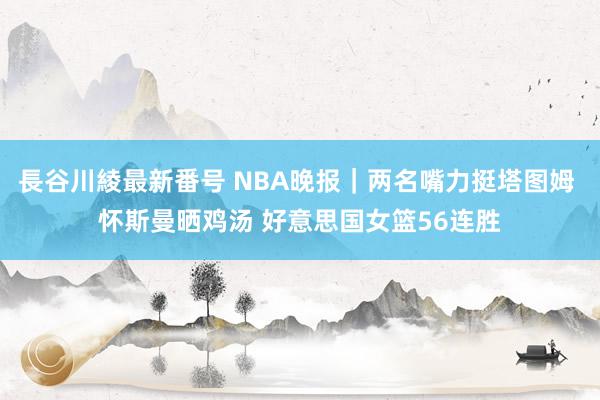 長谷川綾最新番号 NBA晚报｜两名嘴力挺塔图姆 怀斯曼晒鸡汤 好意思国女篮56连胜