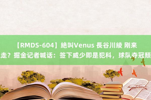 【RMDS-604】絶叫Venus 長谷川綾 刚来就走？掘金记者喊话：签下威少即是犯科，球队夺冠颓靡