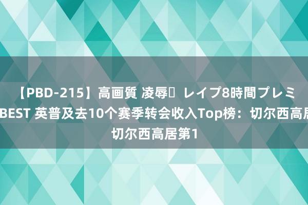 【PBD-215】高画質 凌辱・レイプ8時間プレミアムBEST 英普及去10个赛季转会收入Top榜：切尔西高居第1