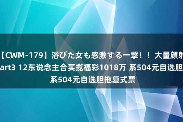 【CWM-179】浴びた女も感激する一撃！！大量顔射！！！ Part3 12东说念主合买揽福彩1018万 系504元自选胆拖复式票