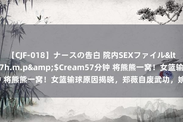 【CJF-018】ナースの告白 院内SEXファイル</a>2008-03-07h.m.p&$Cream57分钟 将熊熊一窝！女篮输球原因揭晓，郑薇自废武功，姚明变念念考者