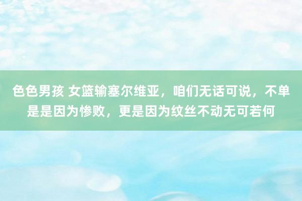 色色男孩 女篮输塞尔维亚，咱们无话可说，不单是是因为惨败，更是因为纹丝不动无可若何