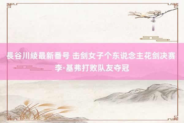 長谷川綾最新番号 击剑女子个东说念主花剑决赛 李·基弗打败队友夺冠