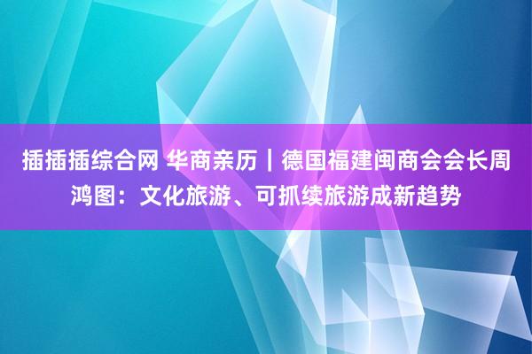 插插插综合网 华商亲历｜德国福建闽商会会长周鸿图：文化旅游、可抓续旅游成新趋势