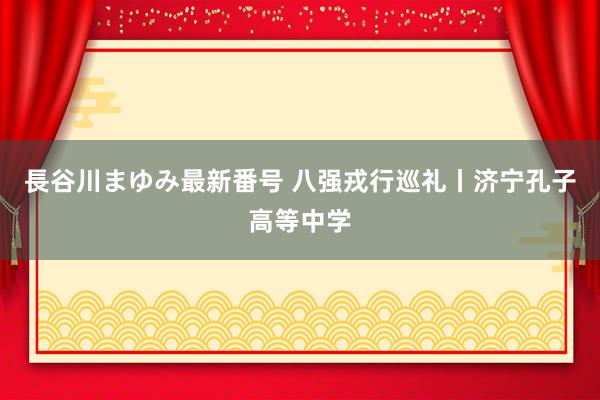 長谷川まゆみ最新番号 八强戎行巡礼丨济宁孔子高等中学