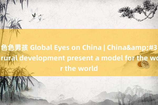 色色男孩 Global Eyes on China | China&#39;s rural development present a model for the world