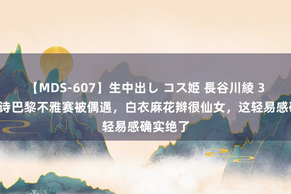 【MDS-607】生中出し コス姫 長谷川綾 37岁刘诗诗巴黎不雅赛被偶遇，白衣麻花辫很仙女，这轻易感确实绝了