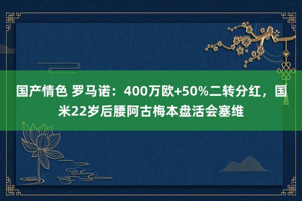 国产情色 罗马诺：400万欧+50%二转分红，国米22岁后腰阿古梅本盘活会塞维