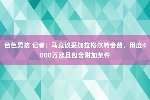 色色男孩 记者：马竞谈妥加拉格尔转会费，用度4000万欧且包含附加条件