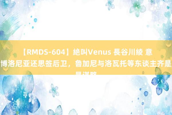 【RMDS-604】絶叫Venus 長谷川綾 意媒：博洛尼亚还思签后卫，鲁加尼与洛瓦托等东谈主齐是谋略