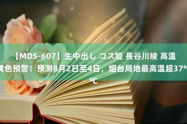 【MDS-607】生中出し コス姫 長谷川綾 高温黄色预警！预测8月2日至4日，烟台局地最高温超37℃