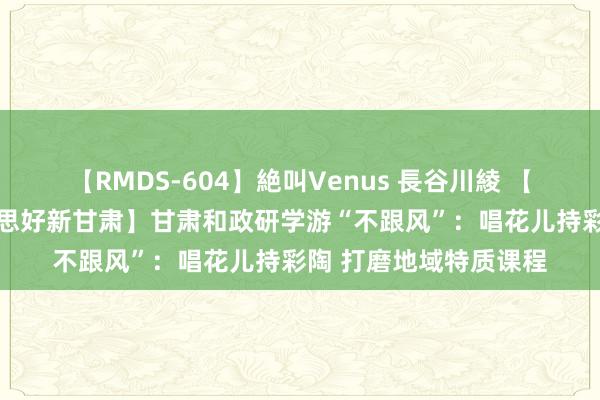 【RMDS-604】絶叫Venus 長谷川綾 【咱们的家园 幸福好意思好新甘肃】甘肃和政研学游“不跟风”：唱花儿持彩陶 打磨地域特质课程