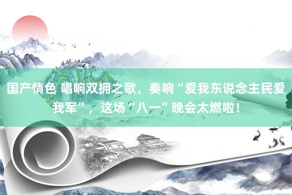 国产情色 唱响双拥之歌，奏响“爱我东说念主民爱我军”，这场“八一”晚会太燃啦！