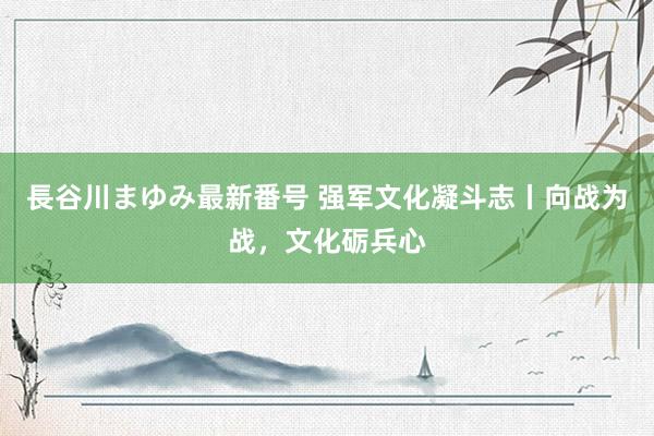 長谷川まゆみ最新番号 强军文化凝斗志丨向战为战，文化砺兵心