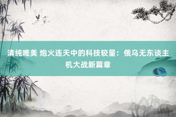 清纯唯美 炮火连天中的科技较量：俄乌无东谈主机大战新篇章