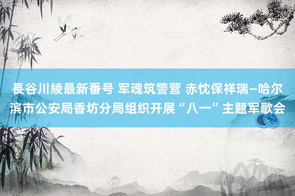 長谷川綾最新番号 军魂筑警营 赤忱保祥瑞—哈尔滨市公安局香坊分局组织开展“八一”主题军歌会