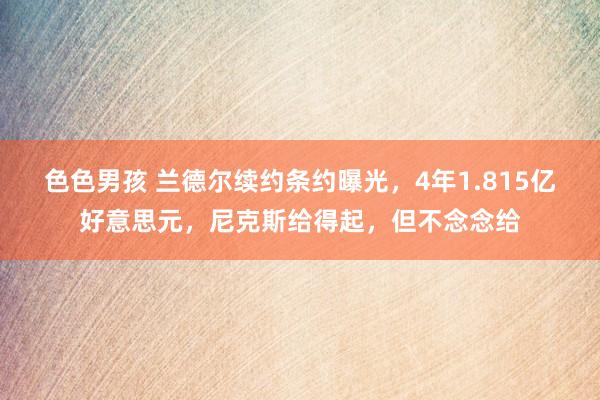 色色男孩 兰德尔续约条约曝光，4年1.815亿好意思元，尼克斯给得起，但不念念给