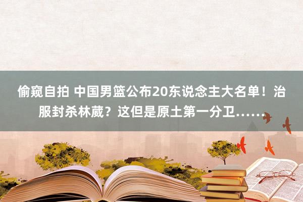 偷窥自拍 中国男篮公布20东说念主大名单！治服封杀林葳？这但是原土第一分卫……