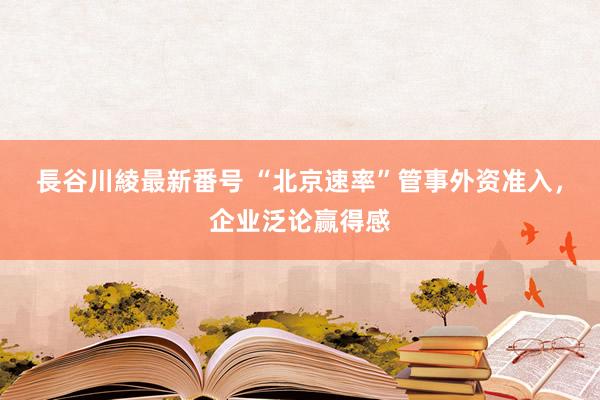 長谷川綾最新番号 “北京速率”管事外资准入，企业泛论赢得感