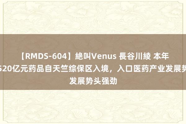 【RMDS-604】絶叫Venus 長谷川綾 本年上半年520亿元药品自天竺综保区入境，入口医药产业发展势头强劲