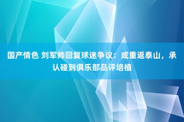 国产情色 刘军帅回复球迷争议：或重返泰山，承认碰到俱乐部品评培植