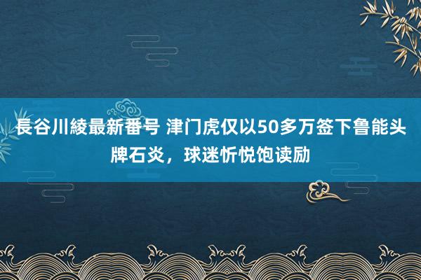 長谷川綾最新番号 津门虎仅以50多万签下鲁能头牌石炎，球迷忻悦饱读励