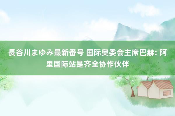 長谷川まゆみ最新番号 国际奥委会主席巴赫: 阿里国际站是齐全协作伙伴