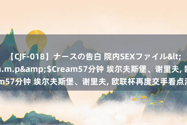 【CJF-018】ナースの告白 院内SEXファイル</a>2008-03-07h.m.p&$Cream57分钟 埃尔夫斯堡、谢里夫, 欧联杯再度交手看点满盈