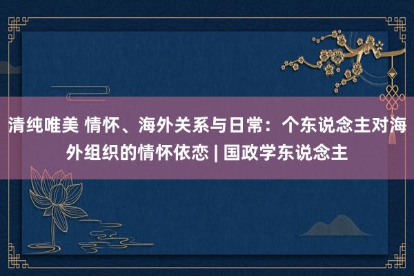 清纯唯美 情怀、海外关系与日常：个东说念主对海外组织的情怀依恋 | 国政学东说念主