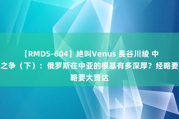 【RMDS-604】絶叫Venus 長谷川綾 中亚地缘之争（下）：俄罗斯在中亚的根基有多深厚？经略要大贤达