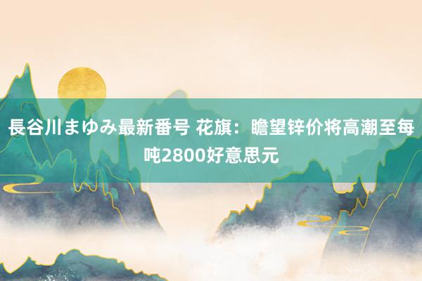 長谷川まゆみ最新番号 花旗：瞻望锌价将高潮至每吨2800好意思元