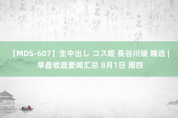 【MDS-607】生中出し コス姫 長谷川綾 精选 | 早盘收盘要闻汇总 8月1日 周四