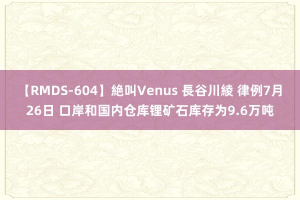 【RMDS-604】絶叫Venus 長谷川綾 律例7月26日 口岸和国内仓库锂矿石库存为9.6万吨