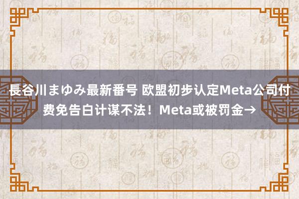 長谷川まゆみ最新番号 欧盟初步认定Meta公司付费免告白计谋不法！Meta或被罚金→