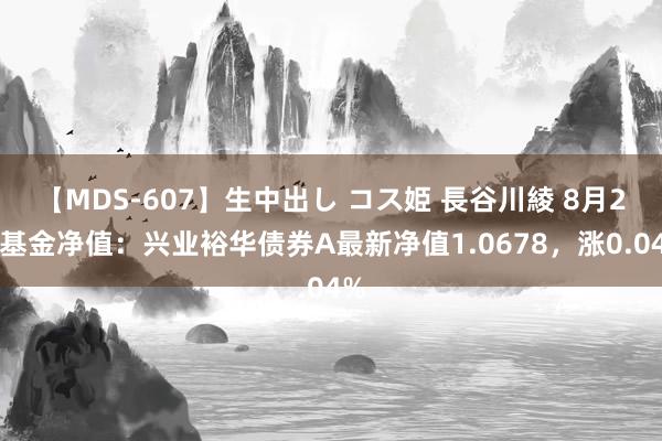 【MDS-607】生中出し コス姫 長谷川綾 8月2日基金净值：兴业裕华债券A最新净值1.0678，涨0.04%